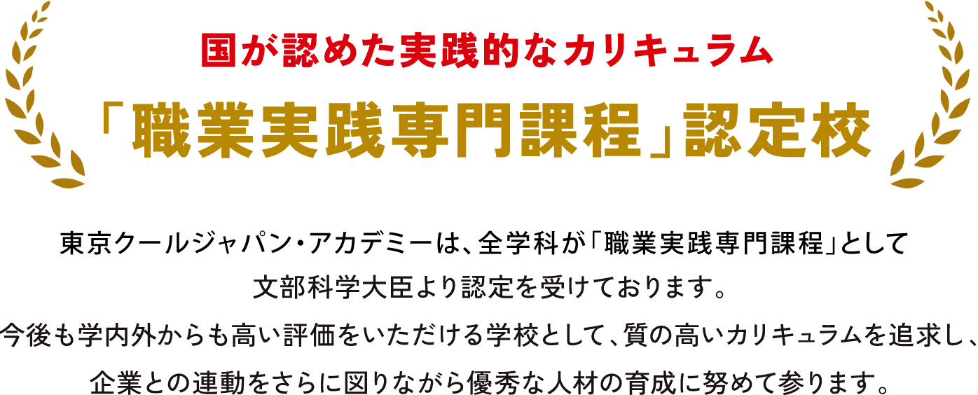 東京クールジャパン・アカデミーは、全学科が「職業実践専門課程」として文部科学大臣より認定を受けております。今後も学内外からも高い評価をいただける学校として、質の高いカリキュラムを追求し、企業との連携をさらに図りながら優秀な人材の育成に努めて参ります。